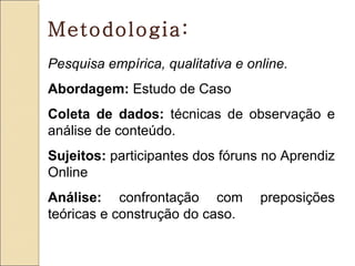 Metodologia:
Pesquisa empírica, qualitativa e online.
Abordagem: Estudo de Caso
Coleta de dados: técnicas de observação e
análise de conteúdo.
Sujeitos: participantes dos fóruns no Aprendiz
Online
Análise: confrontação com          preposições
teóricas e construção do caso.
 