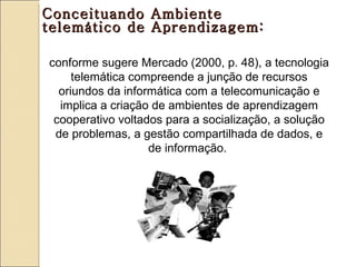 Conceituando Ambiente
telemático de Aprendizagem:

conforme sugere Mercado (2000, p. 48), a tecnologia
     telemática compreende a junção de recursos
  oriundos da informática com a telecomunicação e
  implica a criação de ambientes de aprendizagem
 cooperativo voltados para a socialização, a solução
 de problemas, a gestão compartilhada de dados, e
                   de informação.
 