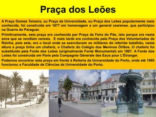 Praça dos LeõesA Praça Gomes Teixeira, ou Praça da Universidade, ou Praça dos Leões popularmente mais conhecida, foi construída em 1877 em homenagem a um general cearense, que participou na Guerra do Paraguai.Primitivamente, esta praça era conhecida por Praça da Feira do Pão, isto porque era nesta zona que se vendiam cereais.  E mais tarde era conhecida pela Praça dos Voluntariados da Rainha, pois este, era o local onde se exercitavam os militares do referido batalhão, nesta altura a praça tinha um chafariz, o Chafariz do Colégio dos Meninos Órfãos. O chafariz foi substituído pela Fonte dos Leões (originalmente Fonte Monumental) em 1887. A Fonte dos Leões foi construída em Paris pela CompagnieGéneraledesEauxpourL’Étranger.Podemos encontrar esta praça em frente à Reitoria da Universidade do Porto, onde até 1995 funcionou a Faculdade de Ciências da Universidade do Porto.