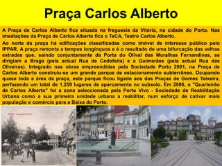 Praça Carlos AlbertoA Praça de Carlos Alberto fica situada na freguesia da Vitória, na cidade do Porto. Nas imediações da Praça de Carlos Alberto fica o TeCA, Teatro Carlos Alberto.Ao norte da praça há edificações classificadas como imóvel de interesse público pelo IPPAR. A praça remonta a tempos longínquos e é o resultado de uma bifurcação das velhas estradas que, saindo conjuntamente da Porta do Olival das Muralhas Fernandinas, se dirigiam a Braga (pela actual Rua de Cedofeita) e a Guimarães (pela actual Rua das Oliveiras). Integrado nas obras empreendidas pela Sociedade Porto 2001, na Praça de Carlos Alberto construiu-se um grande parque de estacionamento subterrâneo. Ocupando quase toda a área da praça, este parque ficou ligado aos das Praças de Gomes Teixeira, perfazendo um total de 1.259 lugares de aparcamento no subsolo. Em 2006, o "Quarteirão de Carlos Alberto" foi a zona seleccionada pela Porto Vivo - Sociedade de Reabilitação Urbana como a sua primeira unidade urbana a reabilitar, num esforço de cativar mais população e comércio para a Baixa do Porto.