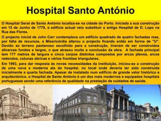 Hospital Santo AntónioO Hospital Geral de Santo António localiza-se na cidade do Porto. Iniciada a sua construção em 15 de Junho de 1779, o edifício actual veio substituir o antigo Hospital de D. Lopo na Rua das Flores.O projecto inicial de John Carr contemplava um edifício quadrado de quatro fachadas mas, por falta de recursos, a Misericórdia alterou o projecto ficando então em forma de "U". Devido ao terreno pantanoso escolhido para a construção, tiveram de ser construídos alicerces fundos e largos, o que atrasou muito a conclusão da obra.  A fachada principal tem 177 metros de largura e cinco corpos distintos compostos por arcos plenos, arcos redondos, colunas dóricas e vários frontões triangulares.Em 1993, para dar resposta às novas necessidades da instituição, iniciou-se a construção de uma nova e moderna ala do hospital, no local onde deveria ter sido construída inicialmente a quarta fachada. Apesar de instalado num edifício de grande valor histórico e arquitectónico, o Hospital de Santo António é um dos mais modernos e equipados hospitais portugueses sendo uma referência de qualidade na prestação de cuidados de saúde.