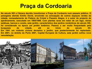 Praça da CordoariaNo século XIX a Câmara decidiu transformar a Praça da Cordoaria num passeio público. O paisagista alemão Emílio David, envolvido na concepção de outros espaços verdes da cidade, nomeadamente do Palácio de Cristal e Passeio Alegre, é o autor do projecto de ajardinamento, executado em 1865/1866. Com plantas raras em redor de um lago, várias estátuas, bancos e coreto, este jardim, característico dos jardins românticos do século XIX, foi considerado na época um jardim botânico. Passou a ser muito frequentado pela burguesia da cidade, até ao início do século XX. Em 1941 um violento ciclone devastou o jardim, que posteriormente foi replantado. Em 2001, no âmbito do Porto 2001, Capital Europeia da Cultura, este jardim sofreu nova remodelação.