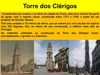 Torre dos Clérigos Considerado por muitos o ex libris da cidade do Porto, esta torre sineira faz parte da igreja com o mesmo nome, construída entre 1731 e 1763, a partir de um projecto de Nicolau Nasoni.Tem seis andares e 75 metros de altura, que se sobem por uma escada em espiral com 225 degraus. Era, na altura da sua construção, o edifício mais alto de Portugal.Os materiais utilizados na construção da Torre dos Clérigos foram, principalmente, o granito e o mármore.