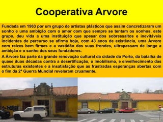 Cooperativa ArvoreFundada em 1963 por um grupo de artistas plásticos que assim concretizaram um sonho e uma ambição com o amor com que sempre se tentam os sonhos, este grupo, deu vida a uma instituição que apesar dos sobressaltos e inevitáveis incidentes de percurso se afirma hoje, com 43 anos de existência, uma Árvore com raízes bem firmes e a vastidão das suas frondes, ultrapassam de longe a ambição e o sonho dos seus fundadores.A Árvore faz parte da grande renovação cultural da cidade do Porto, da batalha de quase duas décadas contra a desertificação, o imobilismo, e envelhecimento das estruturas existentes e a insatisfação que as frustradas esperanças abertas com o fim da 2ª Guerra Mundial revelaram cruamente.