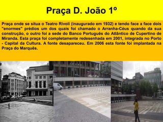 Praça D. João 1ºPraça onde se situa o Teatro Rivoli (inaugurado em 1932) e tendo face a face dois "enormes" prédios um dos quais foi chamado o Arranha-Céus quando da sua construção, o outro foi a sede do Banco Português do Atlântico de Cupertino de Miranda. Esta praça foi completamente redesenhada em 2001, integrada no Porto - Capital da Cultura. A fonte desapareceu. Em 2006 esta fonte foi implantada na Praça do Marquês.