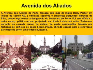 Avenida dos AliadosA Avenida dos Aliados no Porto, traçada pela mão do inglês BarryParker em inícios do século XIX e edificada segundo o arquitecto portuense Marques da Silva, desde logo tomou a designação do boulevard do Porto. Foi sem dúvida o maior espaço público urbano projectado na cidade invicta até então. Tratava-se portanto da avenida central da cidade, de gosto cosmopolita, ladeada por fachadas de edifícios ao gosto beaux-artiano, abrindo espaço para a renovação da cidade do porto, uma cidade burguesa.