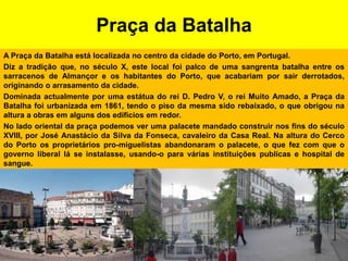 Praça da BatalhaA Praça da Batalha está localizada no centro da cidade do Porto, em Portugal.Diz a tradição que, no século X, este local foi palco de uma sangrenta batalha entre os sarracenos de Almançor e os habitantes do Porto, que acabariam por sair derrotados, originando o arrasamento da cidade.Dominada actualmente por uma estátua do rei D. Pedro V, o rei Muito Amado, a Praça da Batalha foi urbanizada em 1861, tendo o piso da mesma sido rebaixado, o que obrigou na altura a obras em alguns dos edifícios em redor.No lado oriental da praça podemos ver uma palacete mandado construir nos fins do século XVIII, por José Anastácio da Silva da Fonseca, cavaleiro da Casa Real. Na altura do Cerco do Porto os proprietários pro-miguelistas abandonaram o palacete, o que fez com que o governo liberal lá se instalasse, usando-o para várias instituições publicas e hospital de sangue.