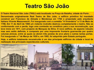 Teatro São JoãoO Teatro Nacional São João (TNSJ) está localizado na Praça da Batalha, cidade do Porto .Denominado originalmente Real Teatro de São João, o edifício primitivo foi mandado construir por Francisco de Almada e Mendonça em 1794 e projectado pelo arquitecto italiano Vicente Mazzoneschi .Foi inaugurado com a comédia "A Vivandeira" a 13 de Maio de 1798, Em 11 de Abril de 1908 um violento incêndio destruiu completamente o teatro. Não se conformando com a perda, logo uma comissão se constituiu para a sua reconstrução, que teve início em 1911, com projecto de Marques da Silva. O novo edifício, de aspecto robusto mas sem estilo definido, é composto por uma imponente frontaria guarnecida por quatro colunas jónicas, entre as quais se abrem três janelas de arco pleno e outras tantas portas. Foi inaugurado a 7 de Março de 1920 e, em 1992, foi adquirido pelo Estado português.Hoje, o edifício totalmente reconstruído é um dos principais edifícios da cidade e local de realização dos principais espectáculos culturais.