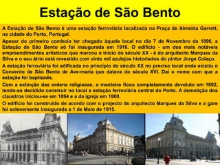 Estação de São BentoA Estação de São Bento é uma estação ferroviária localizada na Praça de Almeida Garrett, na cidade do Porto, Portugal.Apesar do primeiro comboio ter chegado àquele local no dia 7 de Novembro de 1896, a Estação de São Bento só foi inaugurada em 1916. O edifício - um dos mais notáveis empreendimentos artísticos que marcou o início do século XX - é do arquitecto Marques da Silva e o seu átrio está revestido com vinte mil azulejos historiados do pintor Jorge Colaço.A estação ferroviária foi edificada no princípio do século XX no preciso local onde existiu o Convento de São Bento de Ave-maria que datava do século XVI. Daí o nome com que a estação foi baptizada.Com a extinção das ordens religiosas, o mosteiro ficou completamente devoluto em 1892, tendo-se decidido construir no local a estação ferroviária central do Porto. A demolição dos claustros iniciou-se em 1894 e a da igreja em 1900.O edifício foi construído de acordo com o projecto do arquitecto Marques da Silva e a gare foi solenemente inaugurada a 1 de Maio de 1915.