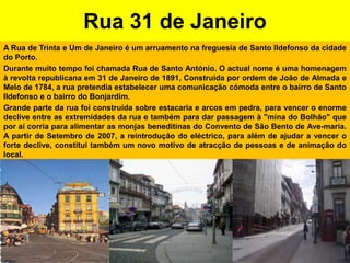 Rua 31 de JaneiroA Rua de Trinta e Um de Janeiro é um arruamento na freguesia de Santo Ildefonso da cidade do Porto.Durante muito tempo foi chamada Rua de Santo António. O actual nome é uma homenagem à revolta republicana em 31 de Janeiro de 1891, Construída por ordem de João de Almada e Melo de 1784, a rua pretendia estabelecer uma comunicação cómoda entre o bairro de Santo Ildefonso e o bairro do Bonjardim.Grande parte da rua foi construída sobre estacaria e arcos em pedra, para vencer o enorme declive entre as extremidades da rua e também para dar passagem à "mina do Bolhão" que por aí corria para alimentar as monjas beneditinas do Convento de São Bento de Ave-maria. A partir de Setembro de 2007, a reintrodução do eléctrico, para além de ajudar a vencer o forte declive, constitui também um novo motivo de atracção de pessoas e de animação do local.