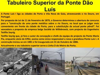 Tabuleiro Superior da Ponte Dão LuísA Ponte Luís I liga as cidades do Porto e Vila Nova de Gaia, atravessando o rio Douro, em Portugal.Por proposta de Lei de 11 de Fevereiro de 1879, o Governo determinou a abertura de concurso para a “construção de uma ponte metálica sobre o rio Douro, no local que se julgar mais conveniente em frente da cidade do Porto, para a substituição da actual ponte pênsil”. Foi vencedora a proposta da empresa belga Société de Willebroeck, com projecto do Engenheiro Teófilo Seyrig.Teófilo Seyrig que, já fora o autor da concepção e chefe da equipa de projecto da Ponte Maria Pia, enquanto sócio de Eiffel, assina como único responsável a nova e grandiosa Ponte Luís I. A construção iniciou-se em 1881 e foi inaugurada em 31 de Outubro de 1886.Actualmente o seu tabuleiro superior serve a Linha D do Metro do Porto.