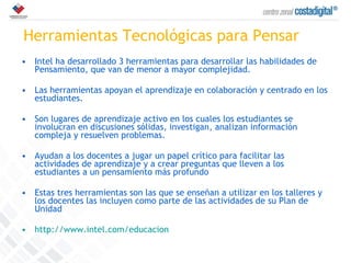 Herramientas Tecnológicas para Pensar Intel ha desarrollado 3 herramientas para desarrollar las habilidades de Pensamiento, que van de menor a mayor complejidad. Las herramientas apoyan el aprendizaje en colaboración y centrado en los estudiantes.  Son lugares de aprendizaje activo en los cuales los estudiantes se involucran en discusiones sólidas, investigan, analizan información compleja y resuelven problemas.  Ayudan a los docentes a jugar un papel crítico para facilitar las actividades de aprendizaje y a crear preguntas que lleven a los estudiantes a un pensamiento más profundo Estas tres herramientas son las que se enseñan a utilizar en los talleres y los docentes las incluyen como parte de las actividades de su Plan de Unidad http://www.intel.com/educacion 