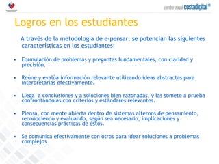 Logros en los estudiantes A través de la metodología de e-pensar, se potencian las siguientes características en los estudiantes: Formulación de problemas y preguntas fundamentales, con claridad y precisión. Reúne y evalúa información relevante utilizando ideas abstractas para interpretarlas efectivamente. Llega  a conclusiones y a soluciones bien razonadas, y las somete a prueba confrontándolas con criterios y estándares relevantes. Piensa, con mente abierta dentro de sistemas alternos de pensamiento, reconociendo y evaluando, según sea necesario, implicaciones y consecuencias prácticas de éstos. Se comunica efectivamente con otros para idear soluciones a problemas complejos 