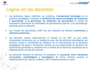 Logros en los docentes Los profesores logran modificar sus prácticas,  incorporando tecnología  en su quehacer pedagógico, mediante la  utilización de nuevas estrategias de enseñanza y aprendizaje, y la generación de ambientes de aprendizaje  en donde los estudiantes desarrollan las habilidades de pensamiento superior y los aprendizajes esperados para el subsector.   Los círculos de aprendizaje (CAP) son una instancia de efectiva  crecimiento y reflexión profesional .  Los docentes valoran positivamente el trabajo en los CAP, ya que están relacionados claramente con su trabajo en aula, las herramientas tecnológicas son sencillas, tienen la posibilidad de colaborar en el mejoramiento de las prácticas pedagógicas del grupo y finalmente cuentan con una oportunidad de socializar las experiencias personales y cotidianas en el ámbito de la docencia resultantes de la implementación en aula de e-pensar. La formación docente es efectiva al considerar la  asociación entre elementos curriculares, metodológicos y tecnológicos  de forma continua durante la implementación de e-pensar (talleres, CAP e implementación en aula). 