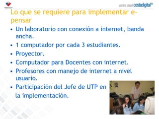 Lo que se requiere para implementar e-pensar Un laboratorio con conexión a internet, banda ancha. 1 computador por cada 3 estudiantes. Proyector. Computador para Docentes con internet. Profesores con manejo de internet a nivel usuario. Participación del Jefe de UTP en la implementación. 