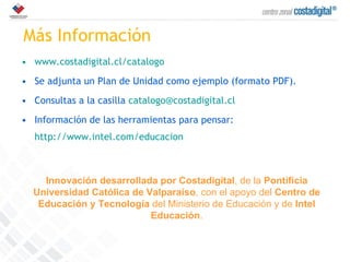 Más Información www.costadigital.cl/catalogo Se adjunta un Plan de Unidad como ejemplo (formato PDF). Consultas a la casilla  [email_address] Información de las herramientas para pensar:  http://www.intel.com/educacion Innovación desarrollada por Costadigital , de la  Pontificia Universidad Católica de Valparaíso , con el apoyo del  Centro de Educación y Tecnología  del Ministerio de Educación y de  Intel Educación . 