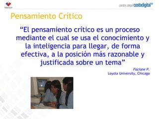 Pensamiento Crítico “ El pensamiento crítico es un proceso mediante el cual se usa el conocimiento y la inteligencia para llegar, de forma efectiva, a la posición más razonable y justificada sobre un tema” Facione P. Loyola University, Chicago 
