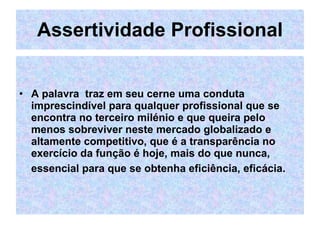 Assertividade Profissional A palavra  traz em seu cerne uma conduta imprescindível para qualquer profissional que se encontra no terceiro milénio e que queira pelo menos sobreviver neste mercado globalizado e altamente competitivo, que é a transparência no exercício da função é hoje, mais do que nunca, essencial para que se obtenha eficiência, eficácia.   