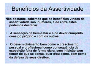 Benefícios da Assertividade Não obstante, sabemos que os benefícios vindos da assertividade são inúmeros, e de entre estes podemos destacar: A sensação de bem-estar e a de dever cumprido consigo próprio e com os outros. O desenvolvimento bem como o crescimento pessoal e profissional como consequência da exposição feita de forma clara, sem inibição e/ou temor do que se pensa, quer e/ou sente, bem como da defesa de seus direitos.   