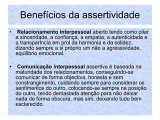 Benefícios da assertividade Relacionamento interpessoal  aberto tendo como pilar a sinceridade, a confiança, a empatia, a autenticidade e a transparência em prol da harmonia e da solidez, dizendo sempre a si próprio um não a agressividade, equilíbrio emocional. Comunicação interpessoal  assertiva é baseada na maturidade dos relacionamentos, conseguindo-se comunicar de forma objectiva, honesta e sem constrangimento, cuidando sempre para considerar os sentimentos do outro, colocando-se sempre na posição do outro, tendo demasiada atenção para não deixar nada de forma obscura, mas sim, deixando tudo bem esclarecido.  