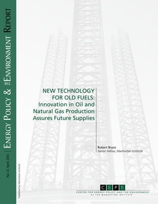Energy Policy & environment Report




      the

                                                                            New Technology
                                                                               for Old Fuels:
                                                                          Innovation in Oil and
                                                                        Natural Gas Production
                                                                        Assures Future Supplies




                                                                                                      Robert Bryce
                                                                                                      Senior Fellow, Manhattan Institute
            No. 12 April 2013


                                     Published by Manhattan Institute




                                                                                                           C E P E
                                                                                        CENTER FOR ENERGY POLICY AND THE ENVIRONMENT
                                                                                                AT   THE   MANHATTAN   INSTITUTE
 