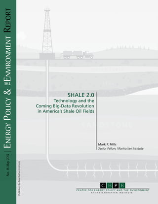 EnergyPolicy&EnvironmentReportNo.16May2015
Mark P. Mills
Senior Fellow, Manhattan Institute
SHALE 2.0
Technology and the
Coming Big-Data Revolution
in America’s Shale Oil Fields
PublishedbyManhattanInstitute
PC E
C E N T E R F O R E N E R G Y P O L I C Y A N D T H E E N V I R O N M E N T
A T T H E M A N H A T T A N I N S T I T U T E
E
the
 