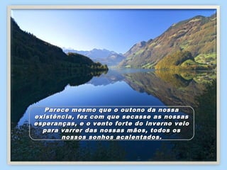 Parece mesmo que o outono da nossa
existência, fez com que secasse as nossas
esperanças, e o vento forte do inverno veio
  para varrer das nossas mãos, todos os
       nossos sonhos acalentados.
 