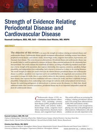 1




Strength of Evidence Relating
Periodontal Disease and
Cardiovascular Disease
Kaumudi Joshipura, BDS, MS, ScD • Christine Seel Ritchie, MD, MSPH


ABSTRACT


          The objective of this review                  is to assess the strength of evidence relating periodontal disease and
          cardiovascular disease. Cardiovascular disease typically encompasses atherosclerosis (including coronary heart disease,
          peripheral arterial disease, and ischemic stroke), hemorrhagic stroke, congestive heart failure, hypertension, and
          rheumatic heart disease. This review focuses on atherosclerosis. Periodontal disease and cardiovascular disease may
          be causally linked or could be explained by common risk factors. Many potential pathways for the relationship have
          been postulated. This article evaluates the overall body of evidence, according to the following standard causal infer-
          ence criteria: strength of the association, dose-response relationship, time sequence, consistency, specificity, biologic
          plausibility, and independence from confounding. Each criterion is reviewed as it relates to the existing literature.
          The overall strength of evidence for causal criteria for the relation between periodontal disease and cardiovascular
          disease is as follows: specificity is not important and is not established here, the magnitude and consistency of the
          association is stronger for stroke, there is some initial evidence for dose response, consistency is low for coronary
          heart disease, time sequence has been established with more evidence for stroke, and there is definitely biologic
          plausibility. Independence from confounding is also stronger for ischemic stroke and peripheral arterial disease.
          Because the underlying pathogenesis of atherosclerosis is common across the diseases, it is likely that, should
          additional studies show consistent associations, periodontal disease may be an important independent causal risk
          factor for cardiovascular disease.




                                                  C    ardiovascular disease (CVD) en-
                                                       compasses several diseases: athero-
                                                  sclerotic CVD (including coronary
                                                                                                     This article will focus on reviewing the
                                                                                                     evidence relating periodontal disease
                                                                                                     and CVD arising from atherosclerosis
                                                  heart disease [CHD], peripheral arterial           (CHD, PAD, and ischemic stroke).
                                                  disease [PAD], and ischemic stroke),                  Inflammation is now recognized as
                                                  hemorrhagic stroke, congestive heart               playing a key role in the pathogenesis of
                                                  failure, hypertension, rheumatic heart             atherosclerosis. Inflammatory cells and
                                                  disease, and congenital heart defects.             cytokines are not only important in the

Kaumudi Joshipura, BDS, MS, ScD
Professor of Epidemiology • University of Puerto Rico • Medical Sciences Campus, School of Dentistry • San Juan, Puerto Rico
Adjunct Faculty • Harvard School of Dental Medicine • Harvard School of Public Health • Boston, Massachusetts

Christine Seel Ritchie, MD, MSPH
Associate Professor of Medicine • Birmingham-Atlanta Veterans Administration Geriatric Research Education and Clinical Center (GRECC) •
University of Alabama at Birmingham • Department of Medicine • Birmingham, Alabama               INSIDE DENTISTRY VOL. 2 (SPECIAL ISSUE 1)
 