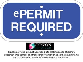 Skyzon provides a robust Eservice Suite that increases efficiency,
customer engagement and transparency which enables the governments
and corporates to deliver effective Eservice automation.
 