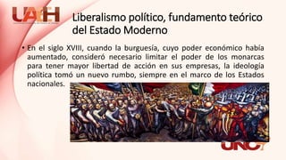 Liberalismo político, fundamento teórico
del Estado Moderno
• En el siglo XVIII, cuando la burguesía, cuyo poder económico había
aumentado, consideró necesario limitar el poder de los monarcas
para tener mayor libertad de acción en sus empresas, la ideología
política tomó un nuevo rumbo, siempre en el marco de los Estados
nacionales.
 