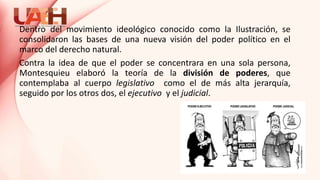 Dentro del movimiento ideológico conocido como la Ilustración, se
consolidaron las bases de una nueva visión del poder político en el
marco del derecho natural.
Contra la idea de que el poder se concentrara en una sola persona,
Montesquieu elaboró la teoría de la división de poderes, que
contemplaba al cuerpo legislativo como el de más alta jerarquía,
seguido por los otros dos, el ejecutivo y el judicial.
 