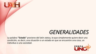 GENERALIDADES
La palabra "Estado" proviene del latín status, lo que simplemente quiere decir una
condición, es decir, una situación o un estado en que se encuentre una cosa, un
individuo o una sociedad.
 