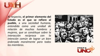 Al respecto, el primer elemento del
Estado es el que se refiere al
pueblo, a una sociedad humana,
entendida como una unidad de
relación de muchos hombres y
mujeres, que se constituye sobre la
interacción recíproca con la
intención común de lograr un bien
ordenado moralmente para todos
los miembros.
 