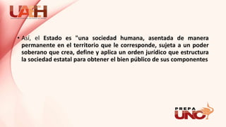 • Así, el Estado es "una sociedad humana, asentada de manera
permanente en el territorio que le corresponde, sujeta a un poder
soberano que crea, define y aplica un orden jurídico que estructura
la sociedad estatal para obtener el bien público de sus componentes
 
