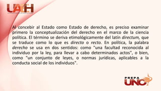 Al concebir al Estado como Estado de derecho, es preciso examinar
primero la conceptualización del derecho en el marco de la ciencia
política. El término se deriva etimológicamente del latín directum, que
se traduce como lo que es directo o recto. En política, la palabra
derecho se usa en dos sentidos: como "una facultad reconocida al
individuo por la ley, para llevar a cabo determinados actos", o bien,
como "un conjunto de leyes, o normas jurídicas, aplicables a la
conducta social de los individuos".
 