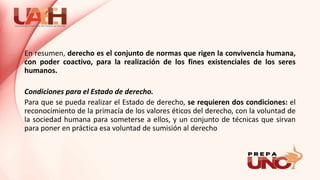 En resumen, derecho es el conjunto de normas que rigen la convivencia humana,
con poder coactivo, para la realización de los fines existenciales de los seres
humanos.
Condiciones para el Estado de derecho.
Para que se pueda realizar el Estado de derecho, se requieren dos condiciones: el
reconocimiento de la primacía de los valores éticos del derecho, con la voluntad de
la sociedad humana para someterse a ellos, y un conjunto de técnicas que sirvan
para poner en práctica esa voluntad de sumisión al derecho
 