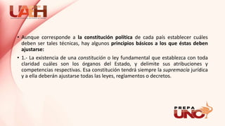 • Aunque corresponde a la constitución política de cada país establecer cuáles
deben ser tales técnicas, hay algunos principios básicos a los que éstas deben
ajustarse:
• 1.- La existencia de una constitución o ley fundamental que establezca con toda
claridad cuáles son los órganos del Estado, y delimite sus atribuciones y
competencias respectivas. Esa constitución tendrá siempre la supremacía jurídica
y a ella deberán ajustarse todas las leyes, reglamentos o decretos.
 