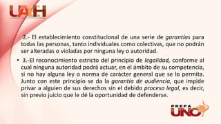 2.- El establecimiento constitucional de una serie de garantías para
todas las personas, tanto individuales como colectivas, que no podrán
ser alteradas o violadas por ninguna ley o autoridad.
• 3.-El reconocimiento estricto del principio de legalidad, conforme al
cual ninguna autoridad podrá actuar, en el ámbito de su competencia,
si no hay alguna ley o norma de carácter general que se lo permita.
Junto con este principio se da la garantía de audiencia, que impide
privar a alguien de sus derechos sin el debido proceso legal, es decir,
sin previo juicio que le dé la oportunidad de defenderse.
 