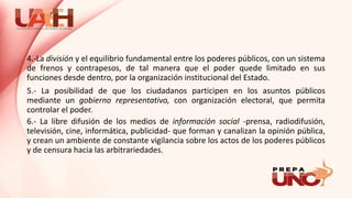 4.-La división y el equilibrio fundamental entre los poderes públicos, con un sistema
de frenos y contrapesos, de tal manera que el poder quede limitado en sus
funciones desde dentro, por la organización institucional del Estado.
5.- La posibilidad de que los ciudadanos participen en los asuntos públicos
mediante un gobierno representativo, con organización electoral, que permita
controlar el poder.
6.- La libre difusión de los medios de información social -prensa, radiodifusión,
televisión, cine, informática, publicidad- que forman y canalizan la opinión pública,
y crean un ambiente de constante vigilancia sobre los actos de los poderes públicos
y de censura hacia las arbitrariedades.
 