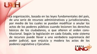 • La organización, basada en las leyes fundamentales del país,
de una serie de recursos administrativos y jurisdiccionales,
por medio de los cuales se puedan modificar o anular los
actos de los poderes públicos cuando lesionen los derechos
básicos de los ciudadanos, o que alteren el orden cons-
titucional. Según la legislación en cada Estado, este sistema
de recursos puede llevar a una verdadera supremacía del
poder judicial, que enjuicia y modera los actos de los
poderes Legislativo y Ejecutivo.
 