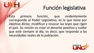 Función legislativa
• Esta primera función, que evidentemente
corresponde al Poder Legislativo, es la que tiene por
objetivo dictar, modificar y revocar las leyes que rigen
el país. Su misión es crear el derecho positivo y cuidar
que esté siempre al día, es decir, que responda a las
necesidades reales de la población.
 