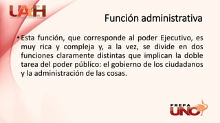 Función administrativa
• Esta función, que corresponde al poder Ejecutivo, es
muy rica y compleja y, a la vez, se divide en dos
funciones claramente distintas que implican la doble
tarea del poder público: el gobierno de los ciudadanos
y la administración de las cosas.
 