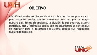 OBJETIVO
• Identificará cuales son las condiciones sobre las que surge el estado,
para entender cuales son los elementos con los que se integra
nuestro país (forma de gobierno, la división de sus poderes, sistema
partidista, etc) y finalmente cuales son los organismos de control que
se instituyen para el desarrollo del sistema político que resguardan
nuestra democracia.
 