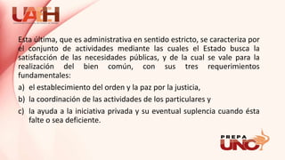 Esta última, que es administrativa en sentido estricto, se caracteriza por
el conjunto de actividades mediante las cuales el Estado busca la
satisfacción de las necesidades públicas, y de la cual se vale para la
realización del bien común, con sus tres requerimientos
fundamentales:
a) el establecimiento del orden y la paz por la justicia,
b) la coordinación de las actividades de los particulares y
c) la ayuda a la iniciativa privada y su eventual suplencia cuando ésta
falte o sea deficiente.
 
