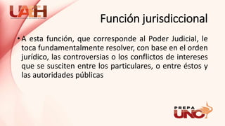 Función jurisdiccional
• A esta función, que corresponde al Poder Judicial, le
toca fundamentalmente resolver, con base en el orden
jurídico, las controversias o los conflictos de intereses
que se susciten entre los particulares, o entre éstos y
las autoridades públicas
 