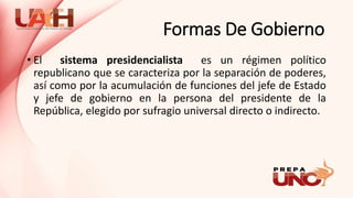 Formas De Gobierno
• El sistema presidencialista es un régimen político
republicano que se caracteriza por la separación de poderes,
así como por la acumulación de funciones del jefe de Estado
y jefe de gobierno en la persona del presidente de la
República, elegido por sufragio universal directo o indirecto.
 