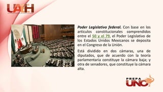 Poder Legislativo federal. Con base en los
artículos constitucionales comprendidos
entre el 50 y el 79, el Poder Legislativo de
los Estados Unidos Mexicanos se deposita
en el Congreso de la Unión.
Está dividido en dos cámaras, una de
diputados, que de acuerdo con la teoría
parlamentaria constituye la cámara baja; y
otra de senadores, que constituye la cámara
alta.
 