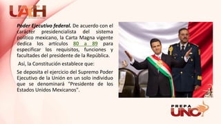 Poder Ejecutivo federal. De acuerdo con el
carácter presidencialista del sistema
político mexicano, la Carta Magna vigente
dedica los artículos 80 a 89 para
especificar los requisitos, funciones y
facultades del presidente de la República.
Así, la Constitución establece que:
Se deposita el ejercicio del Supremo Poder
Ejecutivo de la Unión en un solo individuo
que se denominará "Presidente de los
Estados Unidos Mexicanos".
 