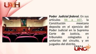 Poder Judicial federal. En sus
artículos 94 a 107, la
Constitución mexicana
deposita en el ejercicio del
Poder Judicial en la Suprema
Corte de Justicia, en
tribunales colegiados y
unitarios del circuito, y en
juzgados del distrito.
 