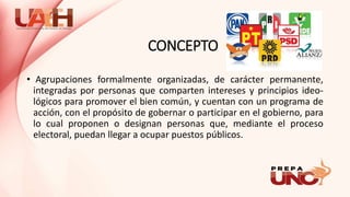 CONCEPTO
• Agrupaciones formalmente organizadas, de carácter permanente,
integradas por personas que comparten intereses y principios ideo-
lógicos para promover el bien común, y cuentan con un programa de
acción, con el propósito de gobernar o participar en el gobierno, para
lo cual proponen o designan personas que, mediante el proceso
electoral, puedan llegar a ocupar puestos públicos.
 